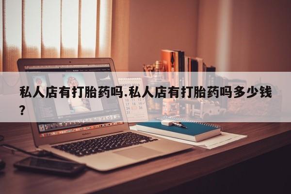 私人打胎药专卖联系微信私人店有打胎药吗.私人店有打胎药吗多少钱？