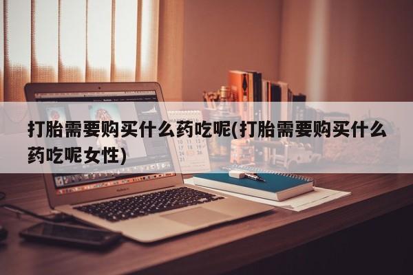 私人打胎药专卖联系微信打胎需要购买什么药吃呢(打胎需要购买什么药吃呢女性)
