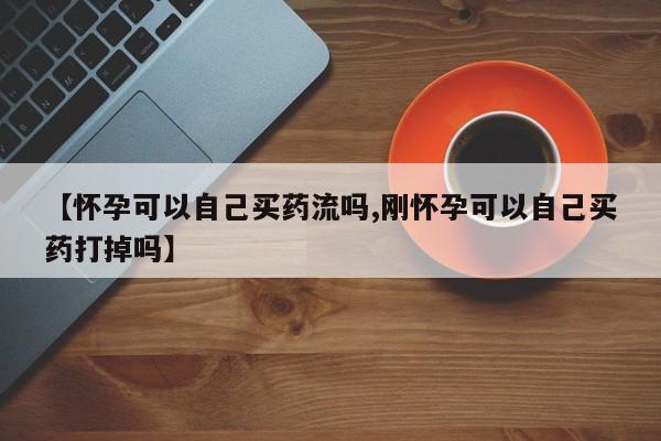 私人打胎药专卖联系微信【怀孕可以自己买药流吗,刚怀孕可以自己买药打掉吗】